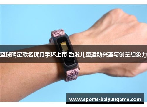 篮球明星联名玩具手环上市 激发儿童运动兴趣与创意想象力